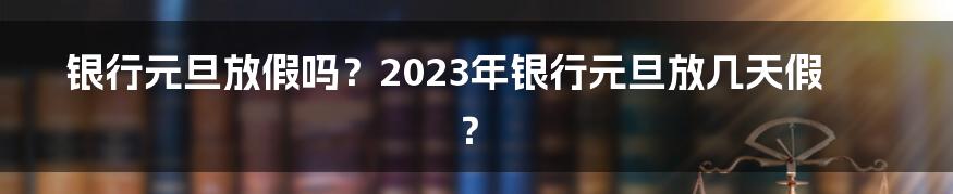 银行元旦放假吗？2023年银行元旦放几天假？