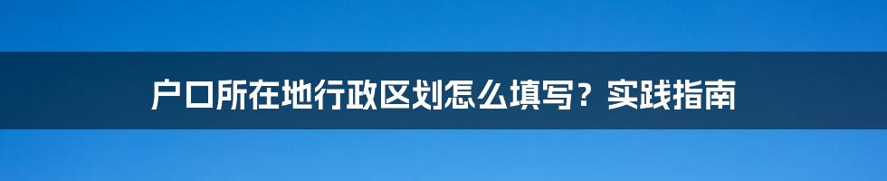 户口所在地行政区划怎么填写？实践指南