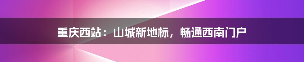 重庆西站：山城新地标，畅通西南门户