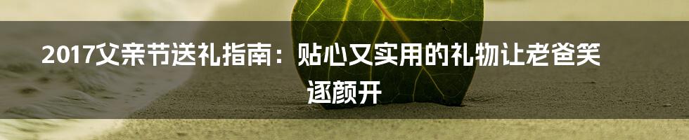 2017父亲节送礼指南：贴心又实用的礼物让老爸笑逐颜开