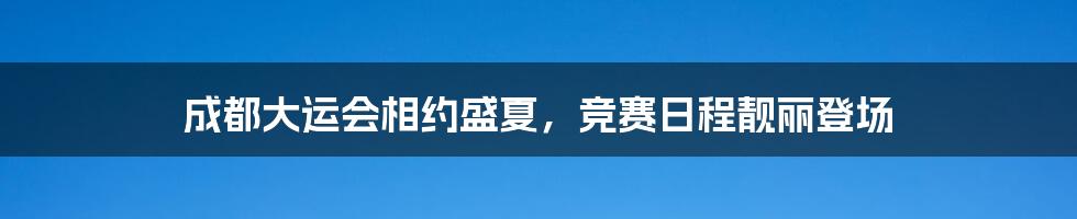 成都大运会相约盛夏，竞赛日程靓丽登场