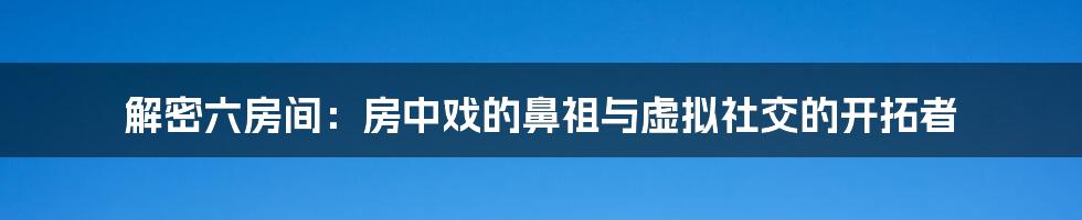 解密六房间：房中戏的鼻祖与虚拟社交的开拓者