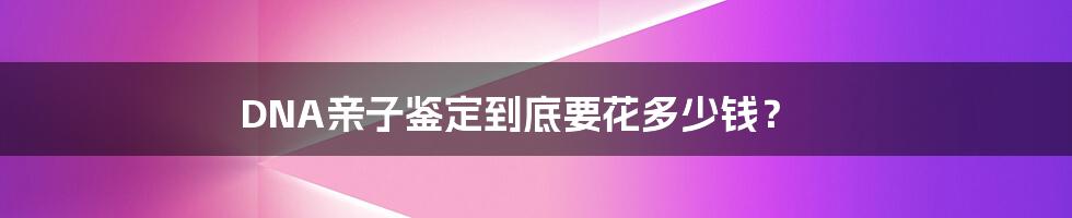 DNA亲子鉴定到底要花多少钱？