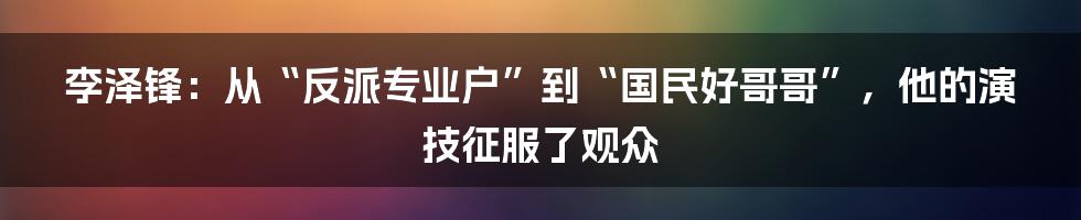 李泽锋：从“反派专业户”到“国民好哥哥”，他的演技征服了观众