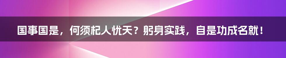 国事国是，何须杞人忧天？躬身实践，自是功成名就！