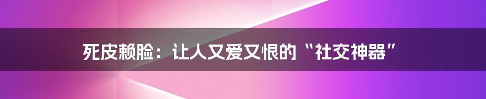 死皮赖脸：让人又爱又恨的“社交神器”