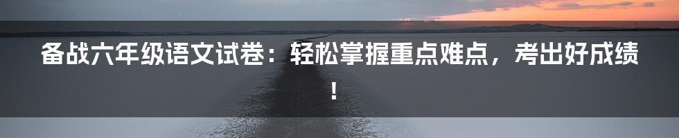 备战六年级语文试卷：轻松掌握重点难点，考出好成绩！