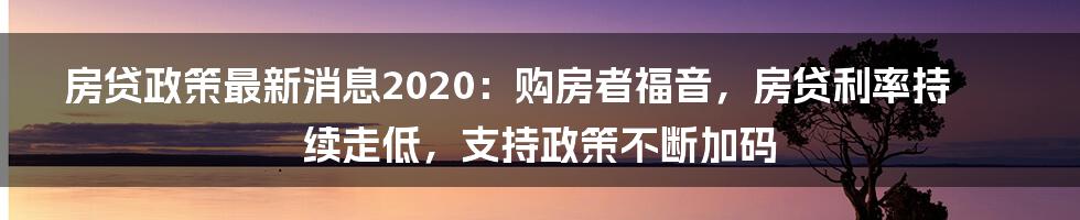 房贷政策最新消息2020：购房者福音，房贷利率持续走低，支持政策不断加码