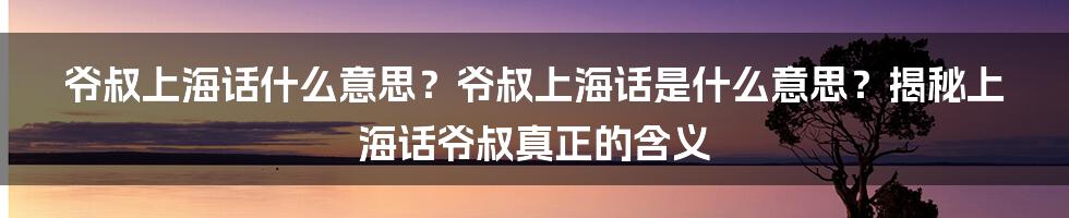 爷叔上海话什么意思？爷叔上海话是什么意思？揭秘上海话爷叔真正的含义