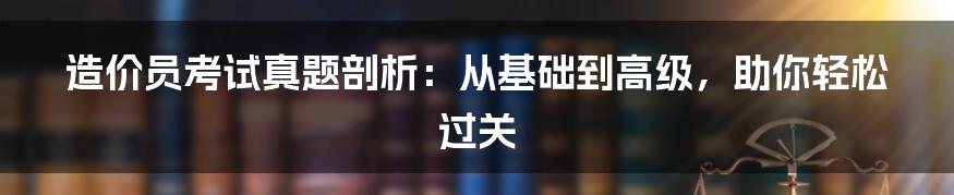 造价员考试真题剖析：从基础到高级，助你轻松过关