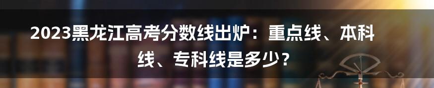 2023黑龙江高考分数线出炉：重点线、本科线、专科线是多少？