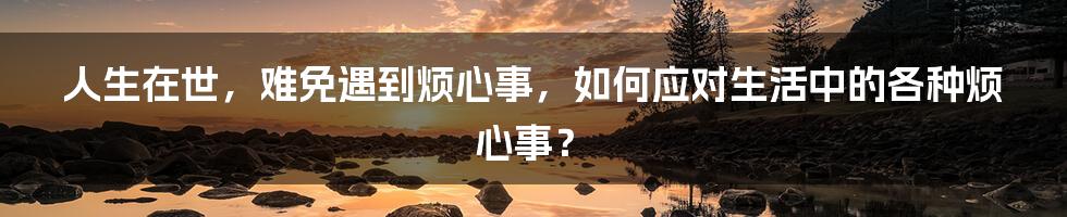 人生在世，难免遇到烦心事，如何应对生活中的各种烦心事？