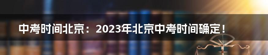 中考时间北京：2023年北京中考时间确定！