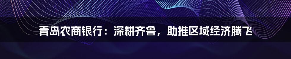 青岛农商银行：深耕齐鲁，助推区域经济腾飞