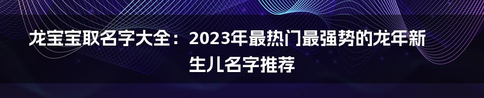 龙宝宝取名字大全：2023年最热门最强势的龙年新生儿名字推荐