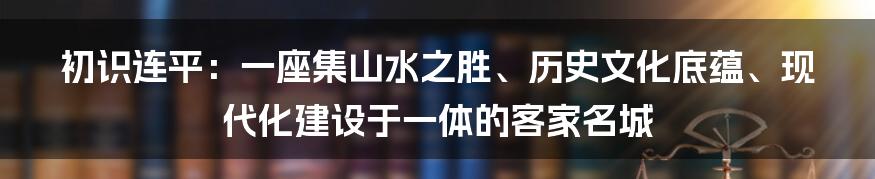 初识连平：一座集山水之胜、历史文化底蕴、现代化建设于一体的客家名城