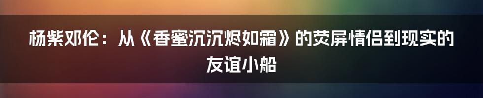 杨紫邓伦：从《香蜜沉沉烬如霜》的荧屏情侣到现实的友谊小船