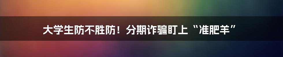 大学生防不胜防！分期诈骗盯上“准肥羊”