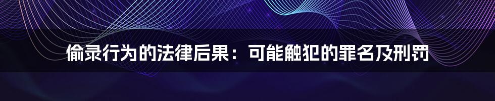 偷录行为的法律后果：可能触犯的罪名及刑罚