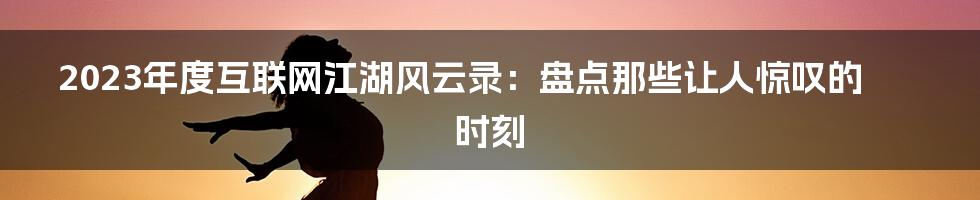 2023年度互联网江湖风云录：盘点那些让人惊叹的时刻