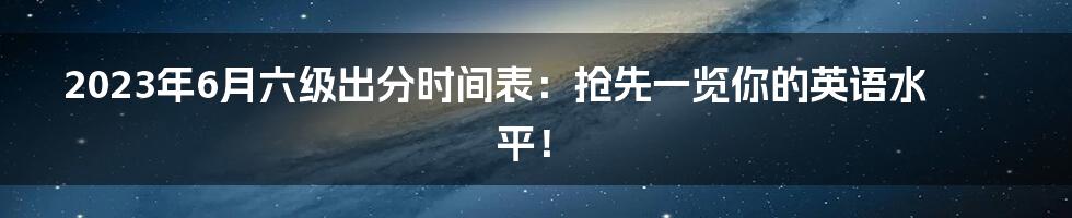 2023年6月六级出分时间表：抢先一览你的英语水平！