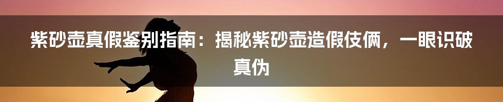 紫砂壶真假鉴别指南：揭秘紫砂壶造假伎俩，一眼识破真伪