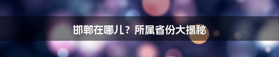 邯郸在哪儿？所属省份大揭秘