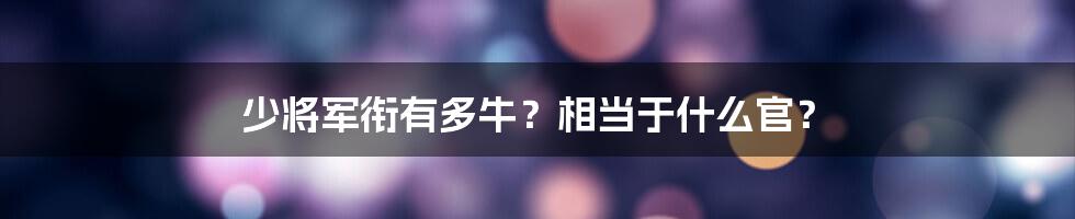 少将军衔有多牛？相当于什么官？