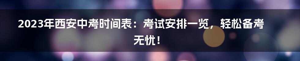 2023年西安中考时间表：考试安排一览，轻松备考无忧！