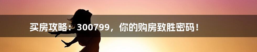 买房攻略：300799，你的购房致胜密码！