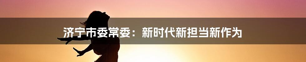 济宁市委常委：新时代新担当新作为