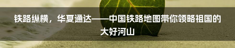 铁路纵横，华夏通达——中国铁路地图带你领略祖国的大好河山