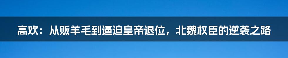 高欢：从贩羊毛到逼迫皇帝退位，北魏权臣的逆袭之路