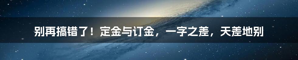 别再搞错了！定金与订金，一字之差，天差地别