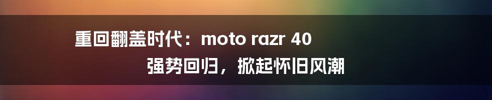 重回翻盖时代：moto razr 40 强势回归，掀起怀旧风潮