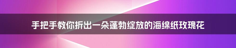 手把手教你折出一朵蓬勃绽放的海绵纸玫瑰花