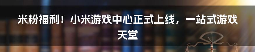 米粉福利！小米游戏中心正式上线，一站式游戏天堂