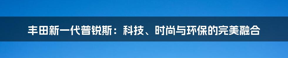 丰田新一代普锐斯：科技、时尚与环保的完美融合