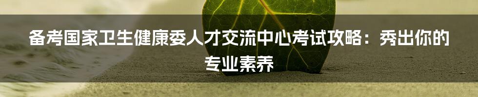 备考国家卫生健康委人才交流中心考试攻略：秀出你的专业素养