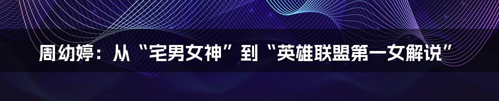 周幼婷：从“宅男女神”到“英雄联盟第一女解说”