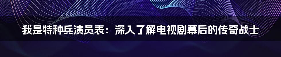 我是特种兵演员表：深入了解电视剧幕后的传奇战士