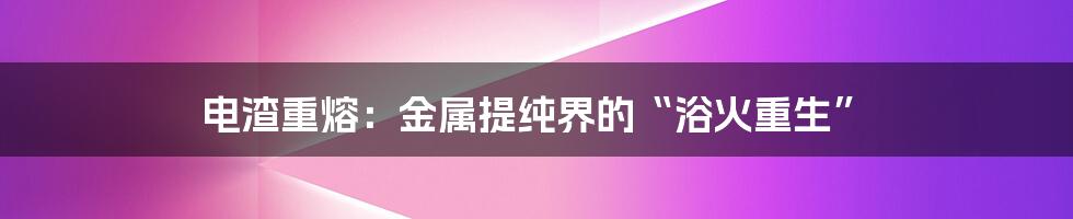 电渣重熔：金属提纯界的“浴火重生”