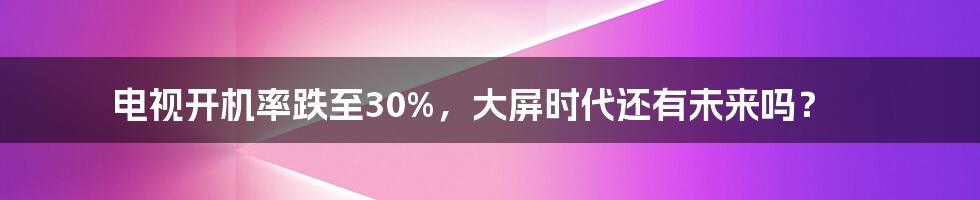 电视开机率跌至30%，大屏时代还有未来吗？