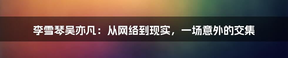 李雪琴吴亦凡：从网络到现实，一场意外的交集