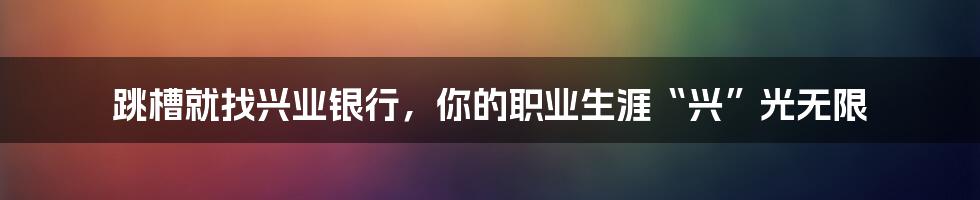 跳槽就找兴业银行，你的职业生涯“兴”光无限