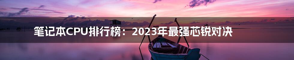 笔记本CPU排行榜：2023年最强芯锐对决