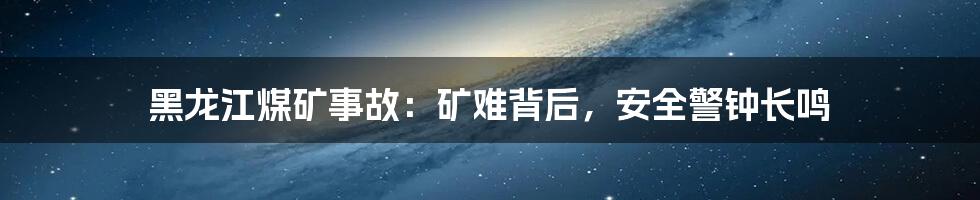 黑龙江煤矿事故：矿难背后，安全警钟长鸣