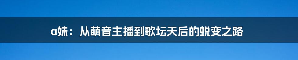 a妹：从萌音主播到歌坛天后的蜕变之路