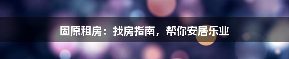 固原租房：找房指南，帮你安居乐业