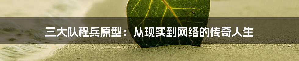 三大队程兵原型：从现实到网络的传奇人生